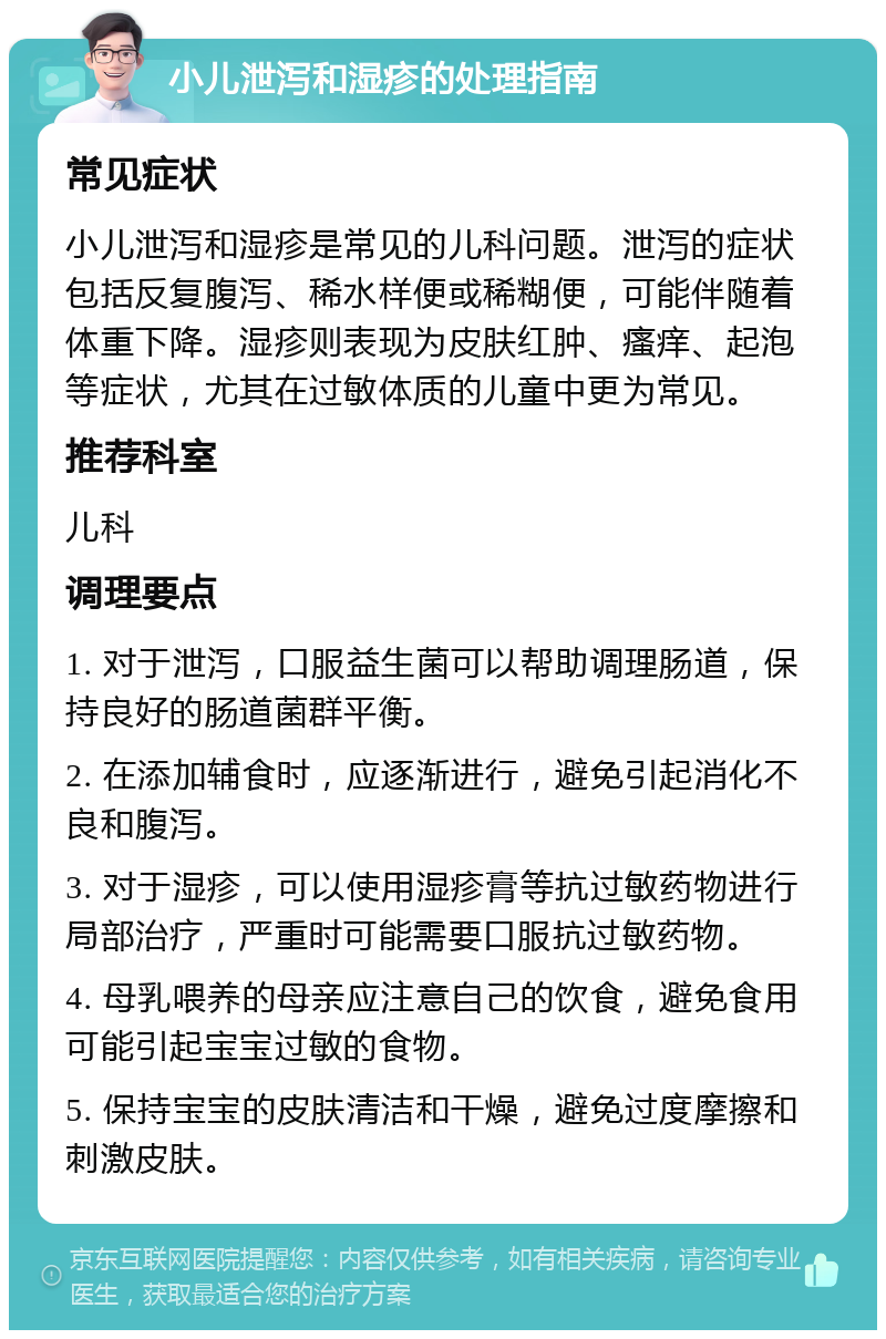 小儿泄泻和湿疹的处理指南 常见症状 小儿泄泻和湿疹是常见的儿科问题。泄泻的症状包括反复腹泻、稀水样便或稀糊便，可能伴随着体重下降。湿疹则表现为皮肤红肿、瘙痒、起泡等症状，尤其在过敏体质的儿童中更为常见。 推荐科室 儿科 调理要点 1. 对于泄泻，口服益生菌可以帮助调理肠道，保持良好的肠道菌群平衡。 2. 在添加辅食时，应逐渐进行，避免引起消化不良和腹泻。 3. 对于湿疹，可以使用湿疹膏等抗过敏药物进行局部治疗，严重时可能需要口服抗过敏药物。 4. 母乳喂养的母亲应注意自己的饮食，避免食用可能引起宝宝过敏的食物。 5. 保持宝宝的皮肤清洁和干燥，避免过度摩擦和刺激皮肤。