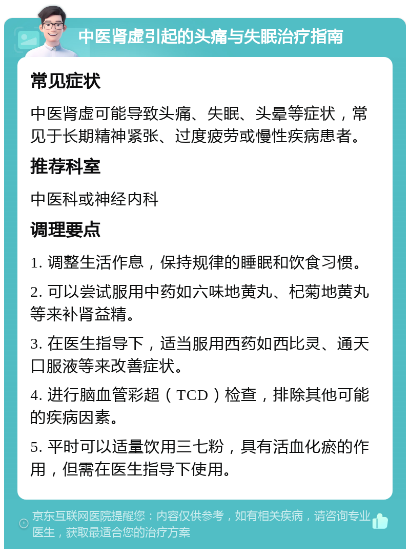 中医肾虚引起的头痛与失眠治疗指南 常见症状 中医肾虚可能导致头痛、失眠、头晕等症状，常见于长期精神紧张、过度疲劳或慢性疾病患者。 推荐科室 中医科或神经内科 调理要点 1. 调整生活作息，保持规律的睡眠和饮食习惯。 2. 可以尝试服用中药如六味地黄丸、杞菊地黄丸等来补肾益精。 3. 在医生指导下，适当服用西药如西比灵、通天口服液等来改善症状。 4. 进行脑血管彩超（TCD）检查，排除其他可能的疾病因素。 5. 平时可以适量饮用三七粉，具有活血化瘀的作用，但需在医生指导下使用。