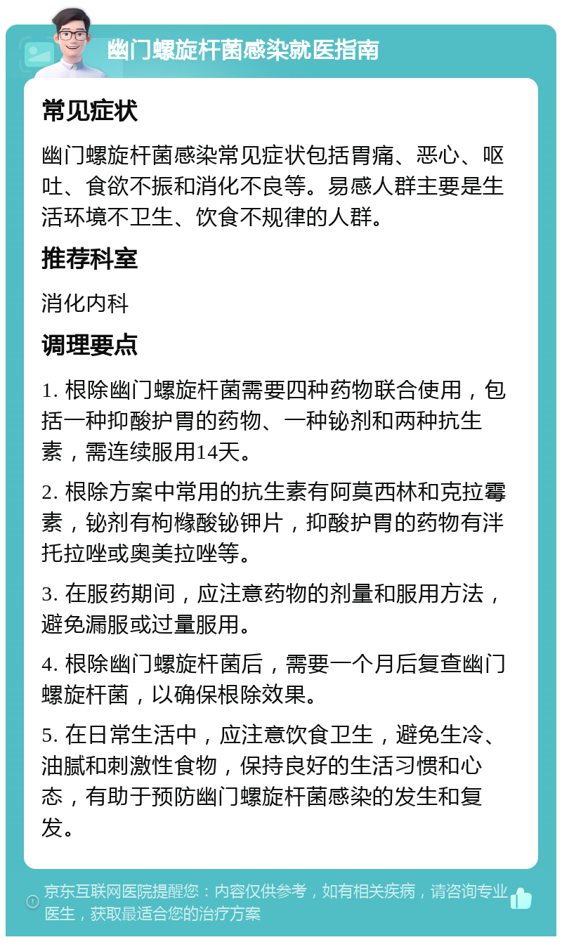 幽门螺旋杆菌感染就医指南 常见症状 幽门螺旋杆菌感染常见症状包括胃痛、恶心、呕吐、食欲不振和消化不良等。易感人群主要是生活环境不卫生、饮食不规律的人群。 推荐科室 消化内科 调理要点 1. 根除幽门螺旋杆菌需要四种药物联合使用，包括一种抑酸护胃的药物、一种铋剂和两种抗生素，需连续服用14天。 2. 根除方案中常用的抗生素有阿莫西林和克拉霉素，铋剂有枸橼酸铋钾片，抑酸护胃的药物有泮托拉唑或奥美拉唑等。 3. 在服药期间，应注意药物的剂量和服用方法，避免漏服或过量服用。 4. 根除幽门螺旋杆菌后，需要一个月后复查幽门螺旋杆菌，以确保根除效果。 5. 在日常生活中，应注意饮食卫生，避免生冷、油腻和刺激性食物，保持良好的生活习惯和心态，有助于预防幽门螺旋杆菌感染的发生和复发。