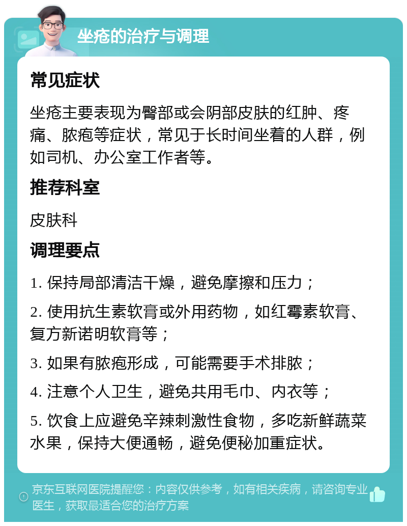 坐疮的治疗与调理 常见症状 坐疮主要表现为臀部或会阴部皮肤的红肿、疼痛、脓疱等症状，常见于长时间坐着的人群，例如司机、办公室工作者等。 推荐科室 皮肤科 调理要点 1. 保持局部清洁干燥，避免摩擦和压力； 2. 使用抗生素软膏或外用药物，如红霉素软膏、复方新诺明软膏等； 3. 如果有脓疱形成，可能需要手术排脓； 4. 注意个人卫生，避免共用毛巾、内衣等； 5. 饮食上应避免辛辣刺激性食物，多吃新鲜蔬菜水果，保持大便通畅，避免便秘加重症状。