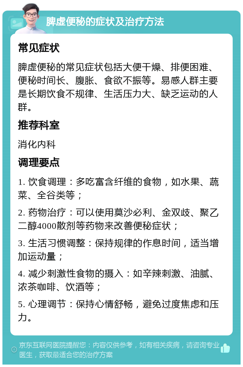 脾虚便秘的症状及治疗方法 常见症状 脾虚便秘的常见症状包括大便干燥、排便困难、便秘时间长、腹胀、食欲不振等。易感人群主要是长期饮食不规律、生活压力大、缺乏运动的人群。 推荐科室 消化内科 调理要点 1. 饮食调理：多吃富含纤维的食物，如水果、蔬菜、全谷类等； 2. 药物治疗：可以使用莫沙必利、金双歧、聚乙二醇4000散剂等药物来改善便秘症状； 3. 生活习惯调整：保持规律的作息时间，适当增加运动量； 4. 减少刺激性食物的摄入：如辛辣刺激、油腻、浓茶咖啡、饮酒等； 5. 心理调节：保持心情舒畅，避免过度焦虑和压力。