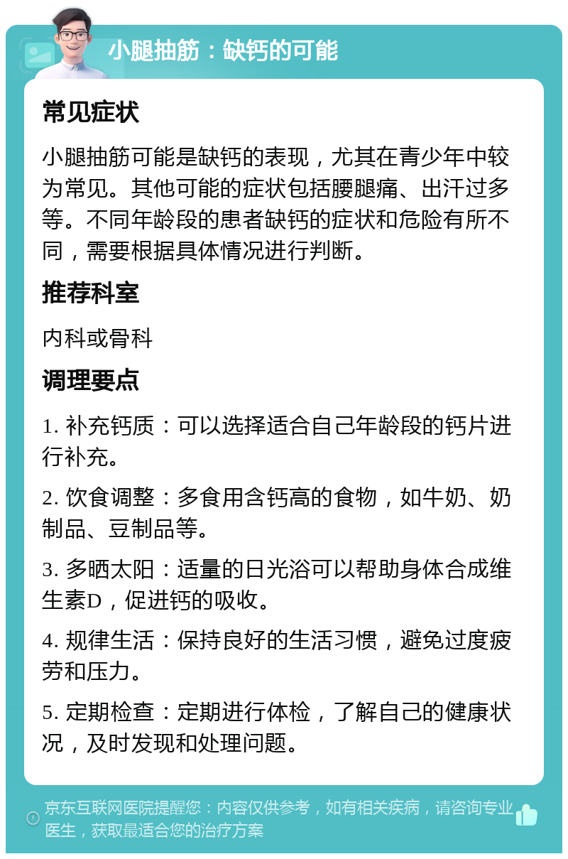 小腿抽筋：缺钙的可能 常见症状 小腿抽筋可能是缺钙的表现，尤其在青少年中较为常见。其他可能的症状包括腰腿痛、出汗过多等。不同年龄段的患者缺钙的症状和危险有所不同，需要根据具体情况进行判断。 推荐科室 内科或骨科 调理要点 1. 补充钙质：可以选择适合自己年龄段的钙片进行补充。 2. 饮食调整：多食用含钙高的食物，如牛奶、奶制品、豆制品等。 3. 多晒太阳：适量的日光浴可以帮助身体合成维生素D，促进钙的吸收。 4. 规律生活：保持良好的生活习惯，避免过度疲劳和压力。 5. 定期检查：定期进行体检，了解自己的健康状况，及时发现和处理问题。