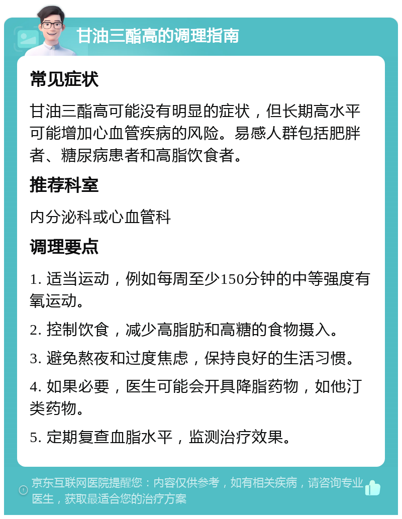 甘油三酯高的调理指南 常见症状 甘油三酯高可能没有明显的症状，但长期高水平可能增加心血管疾病的风险。易感人群包括肥胖者、糖尿病患者和高脂饮食者。 推荐科室 内分泌科或心血管科 调理要点 1. 适当运动，例如每周至少150分钟的中等强度有氧运动。 2. 控制饮食，减少高脂肪和高糖的食物摄入。 3. 避免熬夜和过度焦虑，保持良好的生活习惯。 4. 如果必要，医生可能会开具降脂药物，如他汀类药物。 5. 定期复查血脂水平，监测治疗效果。