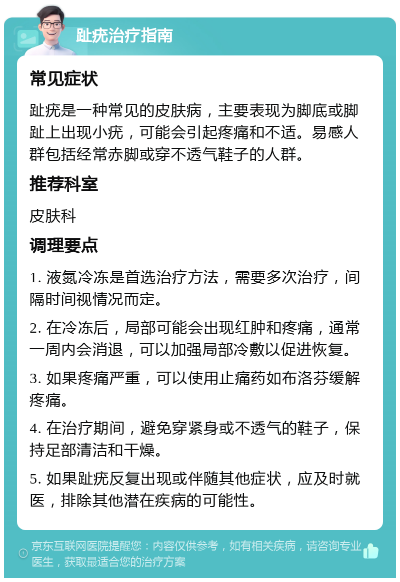 趾疣治疗指南 常见症状 趾疣是一种常见的皮肤病，主要表现为脚底或脚趾上出现小疣，可能会引起疼痛和不适。易感人群包括经常赤脚或穿不透气鞋子的人群。 推荐科室 皮肤科 调理要点 1. 液氮冷冻是首选治疗方法，需要多次治疗，间隔时间视情况而定。 2. 在冷冻后，局部可能会出现红肿和疼痛，通常一周内会消退，可以加强局部冷敷以促进恢复。 3. 如果疼痛严重，可以使用止痛药如布洛芬缓解疼痛。 4. 在治疗期间，避免穿紧身或不透气的鞋子，保持足部清洁和干燥。 5. 如果趾疣反复出现或伴随其他症状，应及时就医，排除其他潜在疾病的可能性。