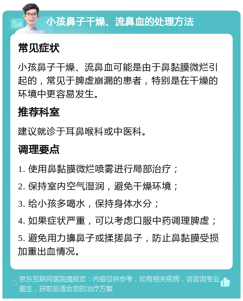 小孩鼻子干燥、流鼻血的处理方法 常见症状 小孩鼻子干燥、流鼻血可能是由于鼻黏膜微烂引起的，常见于脾虚崩漏的患者，特别是在干燥的环境中更容易发生。 推荐科室 建议就诊于耳鼻喉科或中医科。 调理要点 1. 使用鼻黏膜微烂喷雾进行局部治疗； 2. 保持室内空气湿润，避免干燥环境； 3. 给小孩多喝水，保持身体水分； 4. 如果症状严重，可以考虑口服中药调理脾虚； 5. 避免用力擤鼻子或揉搓鼻子，防止鼻黏膜受损加重出血情况。