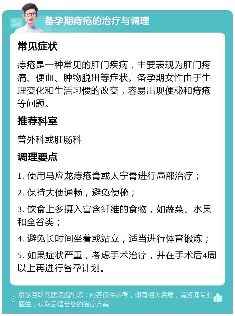 备孕期痔疮的治疗与调理 常见症状 痔疮是一种常见的肛门疾病，主要表现为肛门疼痛、便血、肿物脱出等症状。备孕期女性由于生理变化和生活习惯的改变，容易出现便秘和痔疮等问题。 推荐科室 普外科或肛肠科 调理要点 1. 使用马应龙痔疮膏或太宁膏进行局部治疗； 2. 保持大便通畅，避免便秘； 3. 饮食上多摄入富含纤维的食物，如蔬菜、水果和全谷类； 4. 避免长时间坐着或站立，适当进行体育锻炼； 5. 如果症状严重，考虑手术治疗，并在手术后4周以上再进行备孕计划。