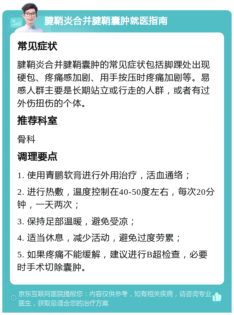 腱鞘炎合并腱鞘囊肿就医指南 常见症状 腱鞘炎合并腱鞘囊肿的常见症状包括脚踝处出现硬包、疼痛感加剧、用手按压时疼痛加剧等。易感人群主要是长期站立或行走的人群，或者有过外伤扭伤的个体。 推荐科室 骨科 调理要点 1. 使用青鹏软膏进行外用治疗，活血通络； 2. 进行热敷，温度控制在40-50度左右，每次20分钟，一天两次； 3. 保持足部温暖，避免受凉； 4. 适当休息，减少活动，避免过度劳累； 5. 如果疼痛不能缓解，建议进行B超检查，必要时手术切除囊肿。