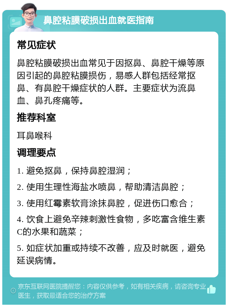 鼻腔粘膜破损出血就医指南 常见症状 鼻腔粘膜破损出血常见于因抠鼻、鼻腔干燥等原因引起的鼻腔粘膜损伤，易感人群包括经常抠鼻、有鼻腔干燥症状的人群。主要症状为流鼻血、鼻孔疼痛等。 推荐科室 耳鼻喉科 调理要点 1. 避免抠鼻，保持鼻腔湿润； 2. 使用生理性海盐水喷鼻，帮助清洁鼻腔； 3. 使用红霉素软膏涂抹鼻腔，促进伤口愈合； 4. 饮食上避免辛辣刺激性食物，多吃富含维生素C的水果和蔬菜； 5. 如症状加重或持续不改善，应及时就医，避免延误病情。