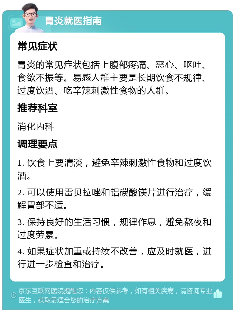 胃炎就医指南 常见症状 胃炎的常见症状包括上腹部疼痛、恶心、呕吐、食欲不振等。易感人群主要是长期饮食不规律、过度饮酒、吃辛辣刺激性食物的人群。 推荐科室 消化内科 调理要点 1. 饮食上要清淡，避免辛辣刺激性食物和过度饮酒。 2. 可以使用雷贝拉唑和铝碳酸镁片进行治疗，缓解胃部不适。 3. 保持良好的生活习惯，规律作息，避免熬夜和过度劳累。 4. 如果症状加重或持续不改善，应及时就医，进行进一步检查和治疗。