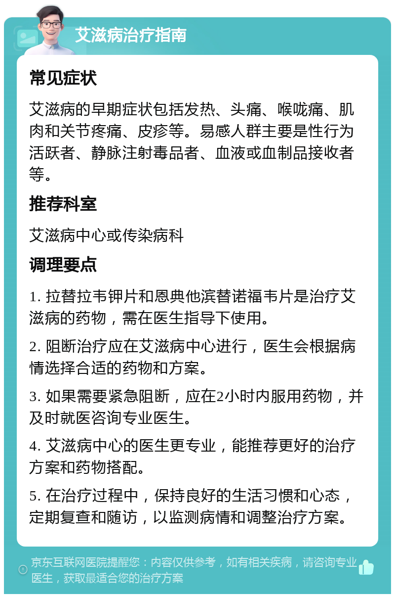 艾滋病治疗指南 常见症状 艾滋病的早期症状包括发热、头痛、喉咙痛、肌肉和关节疼痛、皮疹等。易感人群主要是性行为活跃者、静脉注射毒品者、血液或血制品接收者等。 推荐科室 艾滋病中心或传染病科 调理要点 1. 拉替拉韦钾片和恩典他滨替诺福韦片是治疗艾滋病的药物，需在医生指导下使用。 2. 阻断治疗应在艾滋病中心进行，医生会根据病情选择合适的药物和方案。 3. 如果需要紧急阻断，应在2小时内服用药物，并及时就医咨询专业医生。 4. 艾滋病中心的医生更专业，能推荐更好的治疗方案和药物搭配。 5. 在治疗过程中，保持良好的生活习惯和心态，定期复查和随访，以监测病情和调整治疗方案。