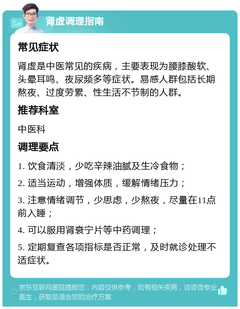 肾虚调理指南 常见症状 肾虚是中医常见的疾病，主要表现为腰膝酸软、头晕耳鸣、夜尿频多等症状。易感人群包括长期熬夜、过度劳累、性生活不节制的人群。 推荐科室 中医科 调理要点 1. 饮食清淡，少吃辛辣油腻及生冷食物； 2. 适当运动，增强体质，缓解情绪压力； 3. 注意情绪调节，少思虑，少熬夜，尽量在11点前入睡； 4. 可以服用肾衰宁片等中药调理； 5. 定期复查各项指标是否正常，及时就诊处理不适症状。