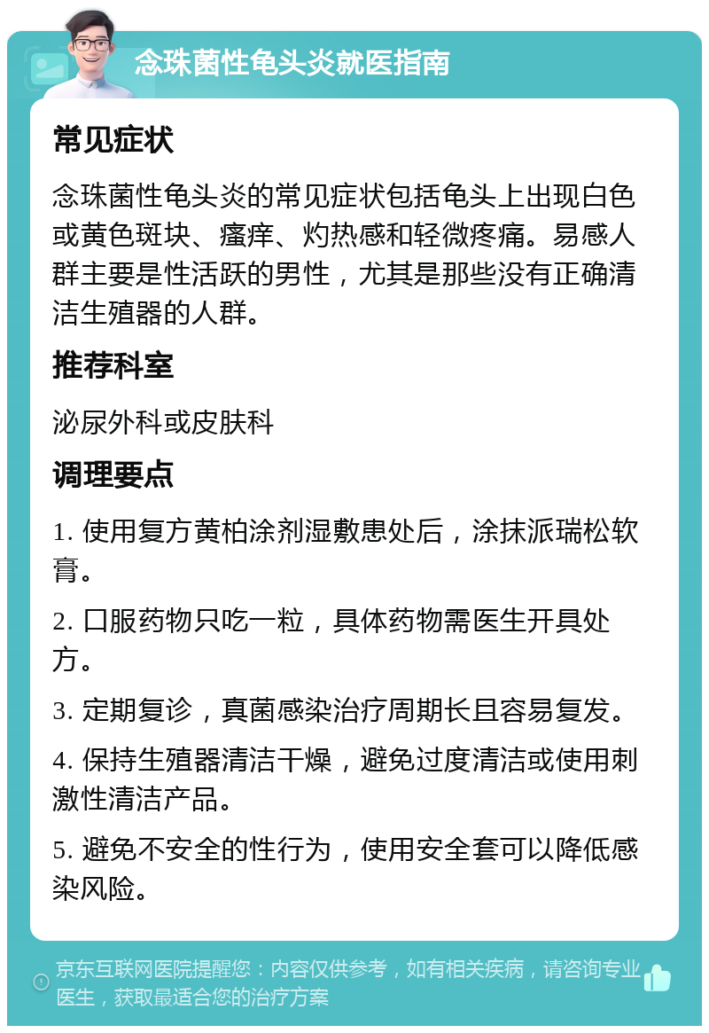 念珠菌性龟头炎就医指南 常见症状 念珠菌性龟头炎的常见症状包括龟头上出现白色或黄色斑块、瘙痒、灼热感和轻微疼痛。易感人群主要是性活跃的男性，尤其是那些没有正确清洁生殖器的人群。 推荐科室 泌尿外科或皮肤科 调理要点 1. 使用复方黄柏涂剂湿敷患处后，涂抹派瑞松软膏。 2. 口服药物只吃一粒，具体药物需医生开具处方。 3. 定期复诊，真菌感染治疗周期长且容易复发。 4. 保持生殖器清洁干燥，避免过度清洁或使用刺激性清洁产品。 5. 避免不安全的性行为，使用安全套可以降低感染风险。