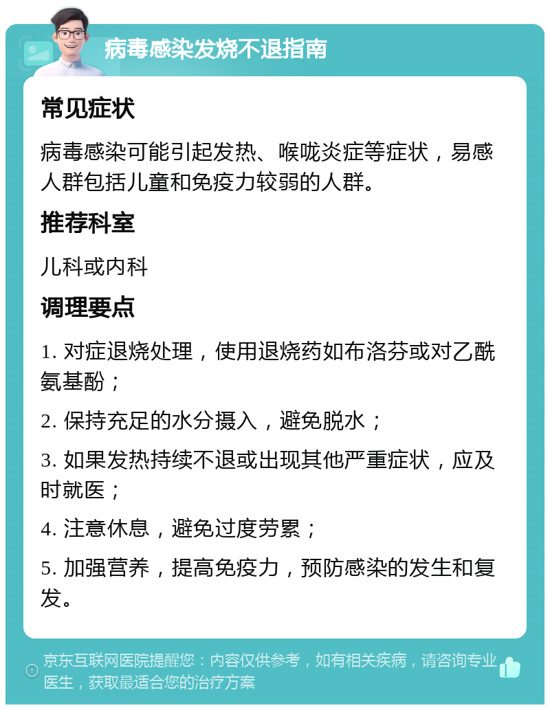 病毒感染发烧不退指南 常见症状 病毒感染可能引起发热、喉咙炎症等症状，易感人群包括儿童和免疫力较弱的人群。 推荐科室 儿科或内科 调理要点 1. 对症退烧处理，使用退烧药如布洛芬或对乙酰氨基酚； 2. 保持充足的水分摄入，避免脱水； 3. 如果发热持续不退或出现其他严重症状，应及时就医； 4. 注意休息，避免过度劳累； 5. 加强营养，提高免疫力，预防感染的发生和复发。