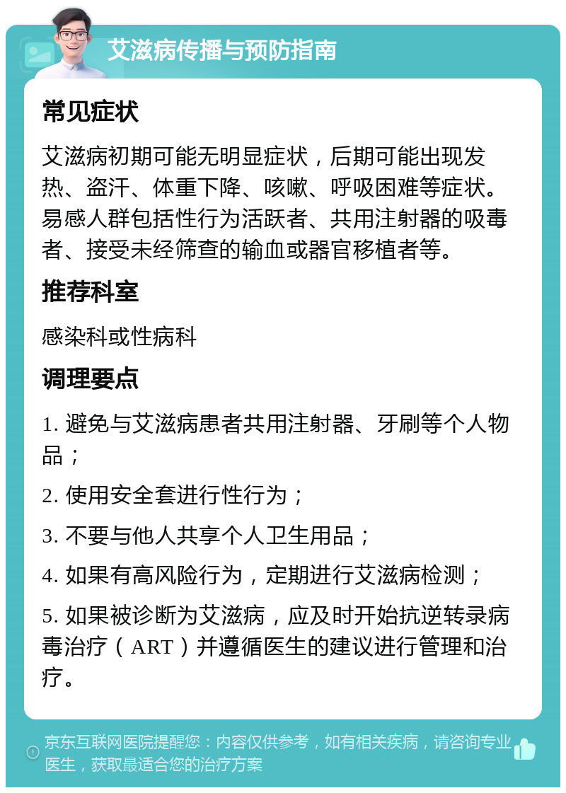 艾滋病传播与预防指南 常见症状 艾滋病初期可能无明显症状，后期可能出现发热、盗汗、体重下降、咳嗽、呼吸困难等症状。易感人群包括性行为活跃者、共用注射器的吸毒者、接受未经筛查的输血或器官移植者等。 推荐科室 感染科或性病科 调理要点 1. 避免与艾滋病患者共用注射器、牙刷等个人物品； 2. 使用安全套进行性行为； 3. 不要与他人共享个人卫生用品； 4. 如果有高风险行为，定期进行艾滋病检测； 5. 如果被诊断为艾滋病，应及时开始抗逆转录病毒治疗（ART）并遵循医生的建议进行管理和治疗。