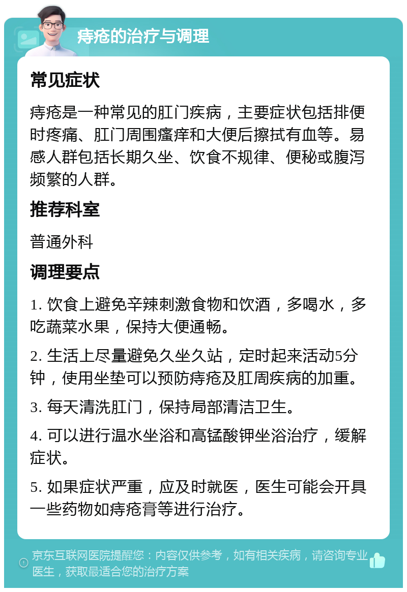 痔疮的治疗与调理 常见症状 痔疮是一种常见的肛门疾病，主要症状包括排便时疼痛、肛门周围瘙痒和大便后擦拭有血等。易感人群包括长期久坐、饮食不规律、便秘或腹泻频繁的人群。 推荐科室 普通外科 调理要点 1. 饮食上避免辛辣刺激食物和饮酒，多喝水，多吃蔬菜水果，保持大便通畅。 2. 生活上尽量避免久坐久站，定时起来活动5分钟，使用坐垫可以预防痔疮及肛周疾病的加重。 3. 每天清洗肛门，保持局部清洁卫生。 4. 可以进行温水坐浴和高锰酸钾坐浴治疗，缓解症状。 5. 如果症状严重，应及时就医，医生可能会开具一些药物如痔疮膏等进行治疗。