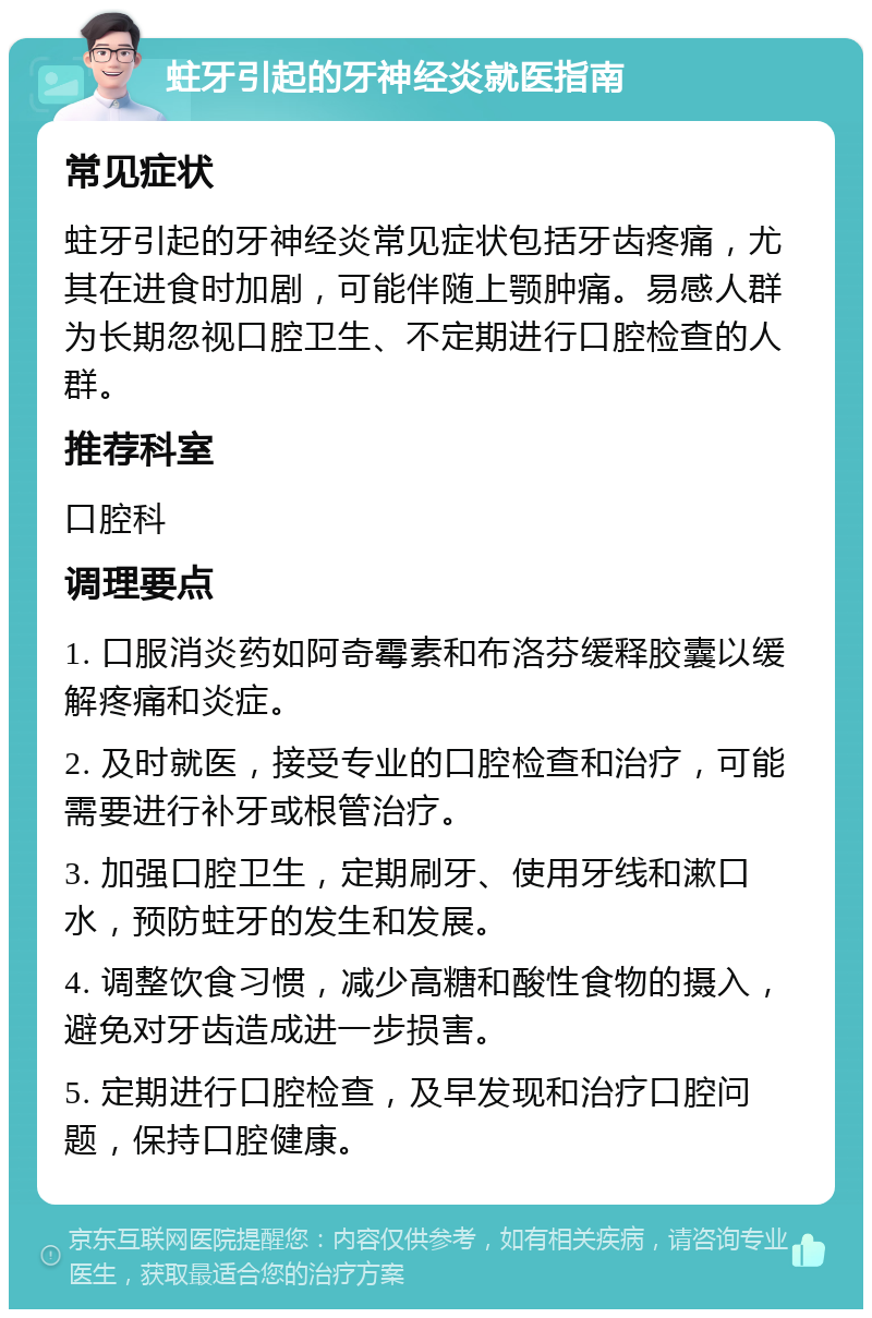 蛀牙引起的牙神经炎就医指南 常见症状 蛀牙引起的牙神经炎常见症状包括牙齿疼痛，尤其在进食时加剧，可能伴随上颚肿痛。易感人群为长期忽视口腔卫生、不定期进行口腔检查的人群。 推荐科室 口腔科 调理要点 1. 口服消炎药如阿奇霉素和布洛芬缓释胶囊以缓解疼痛和炎症。 2. 及时就医，接受专业的口腔检查和治疗，可能需要进行补牙或根管治疗。 3. 加强口腔卫生，定期刷牙、使用牙线和漱口水，预防蛀牙的发生和发展。 4. 调整饮食习惯，减少高糖和酸性食物的摄入，避免对牙齿造成进一步损害。 5. 定期进行口腔检查，及早发现和治疗口腔问题，保持口腔健康。