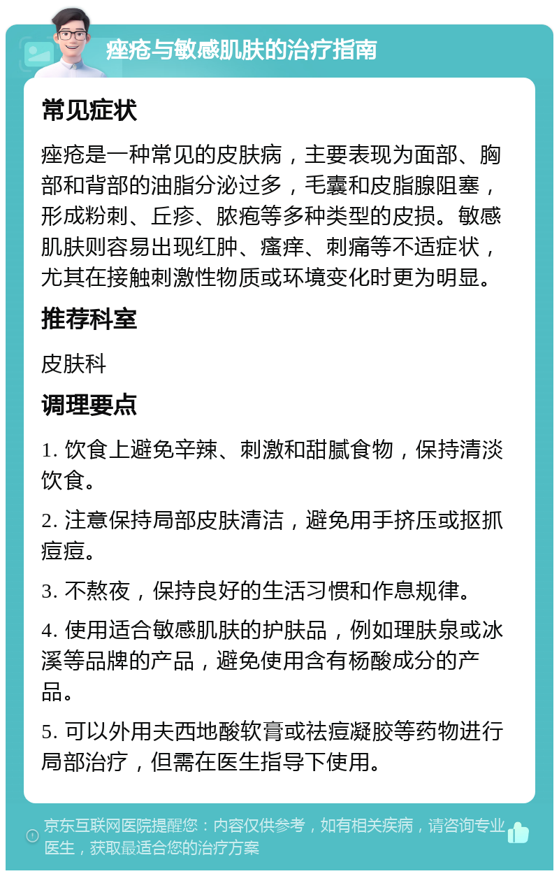 痤疮与敏感肌肤的治疗指南 常见症状 痤疮是一种常见的皮肤病，主要表现为面部、胸部和背部的油脂分泌过多，毛囊和皮脂腺阻塞，形成粉刺、丘疹、脓疱等多种类型的皮损。敏感肌肤则容易出现红肿、瘙痒、刺痛等不适症状，尤其在接触刺激性物质或环境变化时更为明显。 推荐科室 皮肤科 调理要点 1. 饮食上避免辛辣、刺激和甜腻食物，保持清淡饮食。 2. 注意保持局部皮肤清洁，避免用手挤压或抠抓痘痘。 3. 不熬夜，保持良好的生活习惯和作息规律。 4. 使用适合敏感肌肤的护肤品，例如理肤泉或冰溪等品牌的产品，避免使用含有杨酸成分的产品。 5. 可以外用夫西地酸软膏或祛痘凝胶等药物进行局部治疗，但需在医生指导下使用。