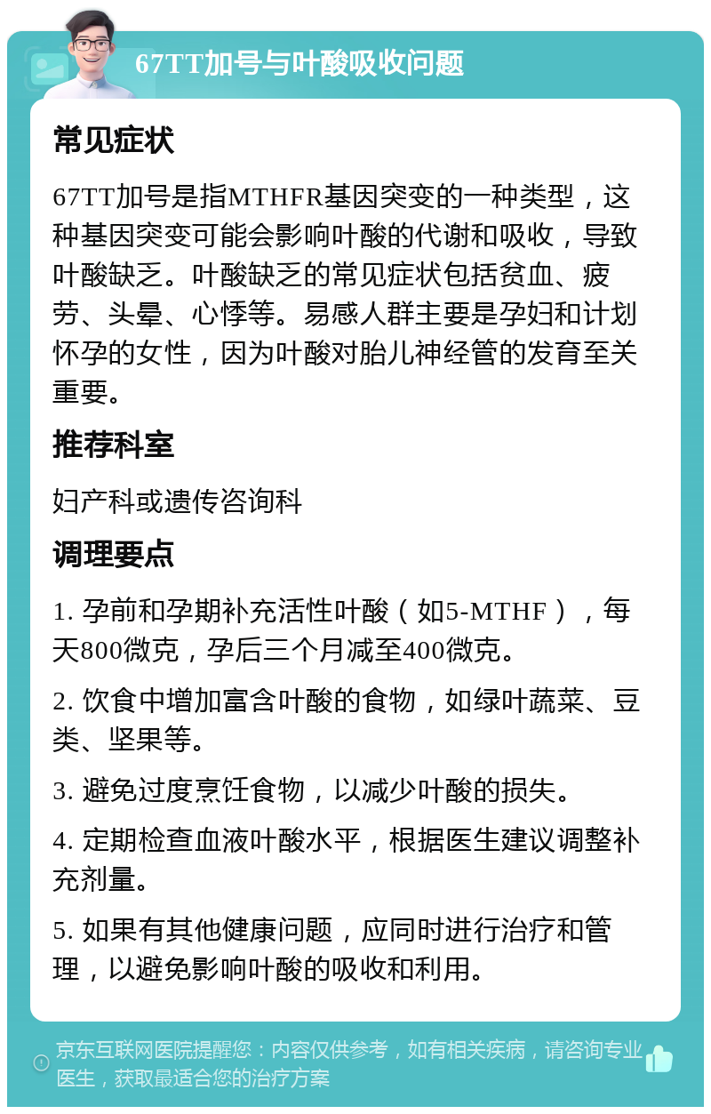 67TT加号与叶酸吸收问题 常见症状 67TT加号是指MTHFR基因突变的一种类型，这种基因突变可能会影响叶酸的代谢和吸收，导致叶酸缺乏。叶酸缺乏的常见症状包括贫血、疲劳、头晕、心悸等。易感人群主要是孕妇和计划怀孕的女性，因为叶酸对胎儿神经管的发育至关重要。 推荐科室 妇产科或遗传咨询科 调理要点 1. 孕前和孕期补充活性叶酸（如5-MTHF），每天800微克，孕后三个月减至400微克。 2. 饮食中增加富含叶酸的食物，如绿叶蔬菜、豆类、坚果等。 3. 避免过度烹饪食物，以减少叶酸的损失。 4. 定期检查血液叶酸水平，根据医生建议调整补充剂量。 5. 如果有其他健康问题，应同时进行治疗和管理，以避免影响叶酸的吸收和利用。