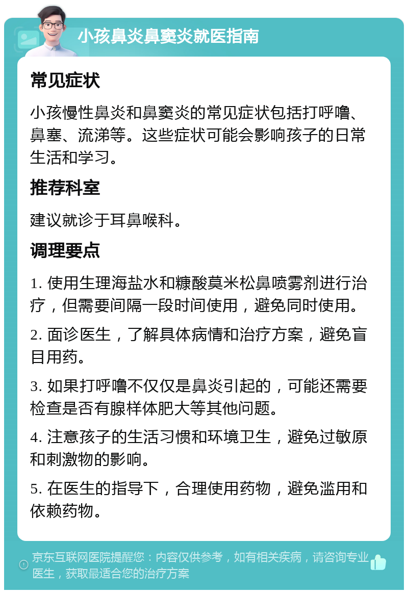 小孩鼻炎鼻窦炎就医指南 常见症状 小孩慢性鼻炎和鼻窦炎的常见症状包括打呼噜、鼻塞、流涕等。这些症状可能会影响孩子的日常生活和学习。 推荐科室 建议就诊于耳鼻喉科。 调理要点 1. 使用生理海盐水和糠酸莫米松鼻喷雾剂进行治疗，但需要间隔一段时间使用，避免同时使用。 2. 面诊医生，了解具体病情和治疗方案，避免盲目用药。 3. 如果打呼噜不仅仅是鼻炎引起的，可能还需要检查是否有腺样体肥大等其他问题。 4. 注意孩子的生活习惯和环境卫生，避免过敏原和刺激物的影响。 5. 在医生的指导下，合理使用药物，避免滥用和依赖药物。