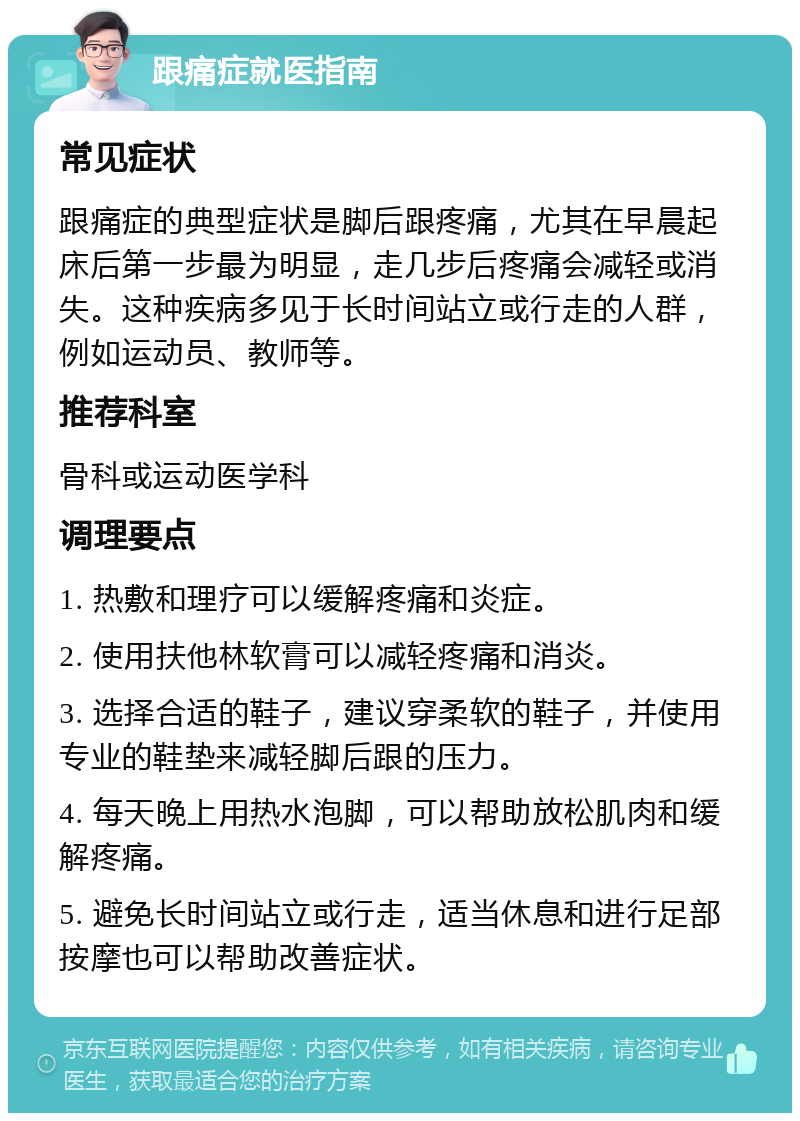 跟痛症就医指南 常见症状 跟痛症的典型症状是脚后跟疼痛，尤其在早晨起床后第一步最为明显，走几步后疼痛会减轻或消失。这种疾病多见于长时间站立或行走的人群，例如运动员、教师等。 推荐科室 骨科或运动医学科 调理要点 1. 热敷和理疗可以缓解疼痛和炎症。 2. 使用扶他林软膏可以减轻疼痛和消炎。 3. 选择合适的鞋子，建议穿柔软的鞋子，并使用专业的鞋垫来减轻脚后跟的压力。 4. 每天晚上用热水泡脚，可以帮助放松肌肉和缓解疼痛。 5. 避免长时间站立或行走，适当休息和进行足部按摩也可以帮助改善症状。