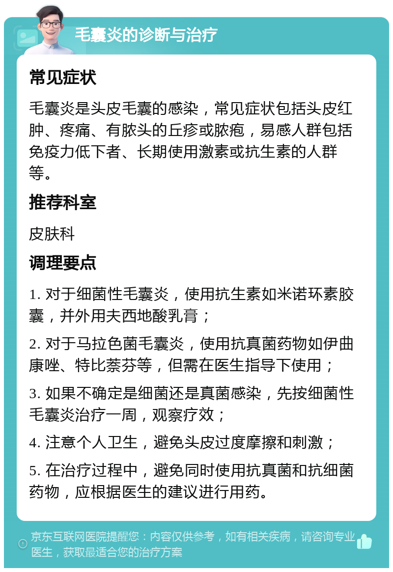 毛囊炎的诊断与治疗 常见症状 毛囊炎是头皮毛囊的感染，常见症状包括头皮红肿、疼痛、有脓头的丘疹或脓疱，易感人群包括免疫力低下者、长期使用激素或抗生素的人群等。 推荐科室 皮肤科 调理要点 1. 对于细菌性毛囊炎，使用抗生素如米诺环素胶囊，并外用夫西地酸乳膏； 2. 对于马拉色菌毛囊炎，使用抗真菌药物如伊曲康唑、特比萘芬等，但需在医生指导下使用； 3. 如果不确定是细菌还是真菌感染，先按细菌性毛囊炎治疗一周，观察疗效； 4. 注意个人卫生，避免头皮过度摩擦和刺激； 5. 在治疗过程中，避免同时使用抗真菌和抗细菌药物，应根据医生的建议进行用药。