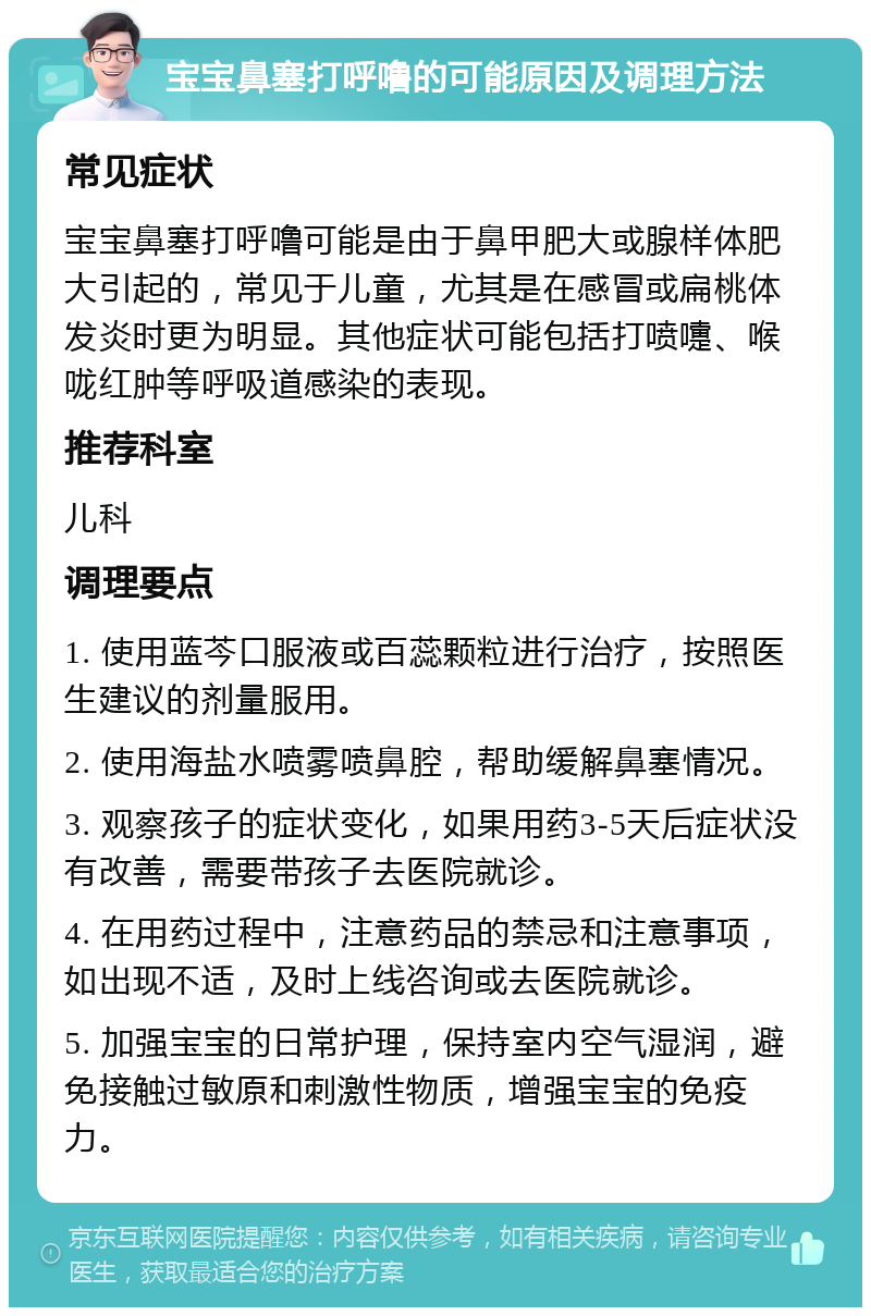 宝宝鼻塞打呼噜的可能原因及调理方法 常见症状 宝宝鼻塞打呼噜可能是由于鼻甲肥大或腺样体肥大引起的，常见于儿童，尤其是在感冒或扁桃体发炎时更为明显。其他症状可能包括打喷嚏、喉咙红肿等呼吸道感染的表现。 推荐科室 儿科 调理要点 1. 使用蓝芩口服液或百蕊颗粒进行治疗，按照医生建议的剂量服用。 2. 使用海盐水喷雾喷鼻腔，帮助缓解鼻塞情况。 3. 观察孩子的症状变化，如果用药3-5天后症状没有改善，需要带孩子去医院就诊。 4. 在用药过程中，注意药品的禁忌和注意事项，如出现不适，及时上线咨询或去医院就诊。 5. 加强宝宝的日常护理，保持室内空气湿润，避免接触过敏原和刺激性物质，增强宝宝的免疫力。