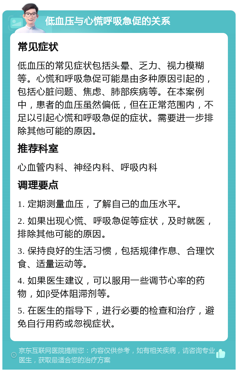 低血压与心慌呼吸急促的关系 常见症状 低血压的常见症状包括头晕、乏力、视力模糊等。心慌和呼吸急促可能是由多种原因引起的，包括心脏问题、焦虑、肺部疾病等。在本案例中，患者的血压虽然偏低，但在正常范围内，不足以引起心慌和呼吸急促的症状。需要进一步排除其他可能的原因。 推荐科室 心血管内科、神经内科、呼吸内科 调理要点 1. 定期测量血压，了解自己的血压水平。 2. 如果出现心慌、呼吸急促等症状，及时就医，排除其他可能的原因。 3. 保持良好的生活习惯，包括规律作息、合理饮食、适量运动等。 4. 如果医生建议，可以服用一些调节心率的药物，如β受体阻滞剂等。 5. 在医生的指导下，进行必要的检查和治疗，避免自行用药或忽视症状。