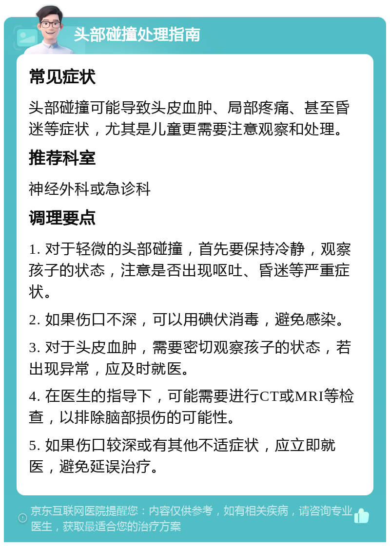 头部碰撞处理指南 常见症状 头部碰撞可能导致头皮血肿、局部疼痛、甚至昏迷等症状，尤其是儿童更需要注意观察和处理。 推荐科室 神经外科或急诊科 调理要点 1. 对于轻微的头部碰撞，首先要保持冷静，观察孩子的状态，注意是否出现呕吐、昏迷等严重症状。 2. 如果伤口不深，可以用碘伏消毒，避免感染。 3. 对于头皮血肿，需要密切观察孩子的状态，若出现异常，应及时就医。 4. 在医生的指导下，可能需要进行CT或MRI等检查，以排除脑部损伤的可能性。 5. 如果伤口较深或有其他不适症状，应立即就医，避免延误治疗。