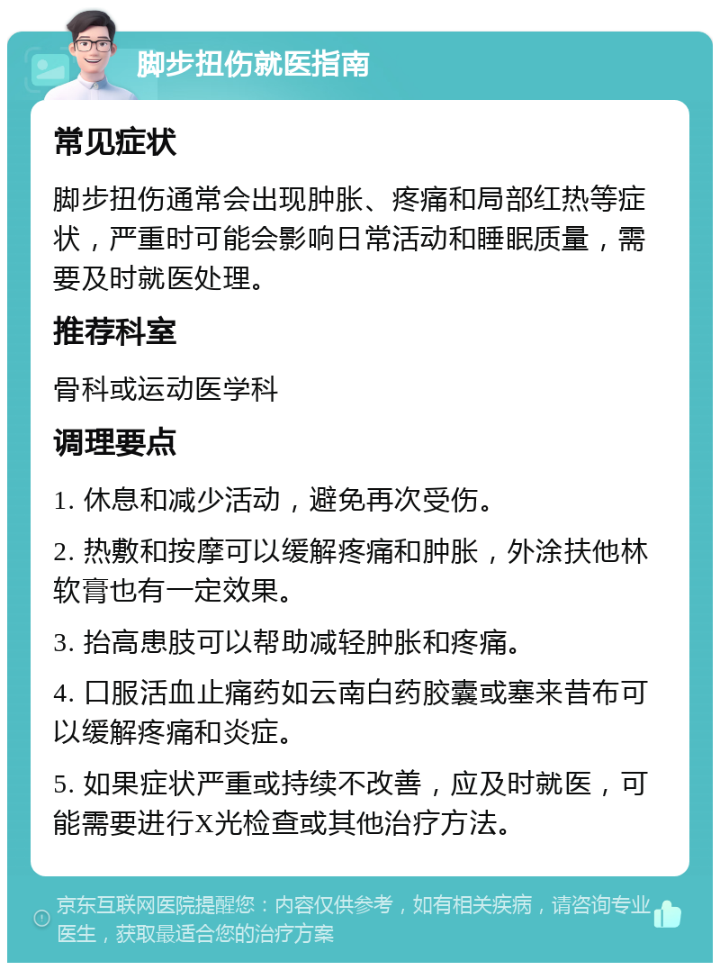 脚步扭伤就医指南 常见症状 脚步扭伤通常会出现肿胀、疼痛和局部红热等症状，严重时可能会影响日常活动和睡眠质量，需要及时就医处理。 推荐科室 骨科或运动医学科 调理要点 1. 休息和减少活动，避免再次受伤。 2. 热敷和按摩可以缓解疼痛和肿胀，外涂扶他林软膏也有一定效果。 3. 抬高患肢可以帮助减轻肿胀和疼痛。 4. 口服活血止痛药如云南白药胶囊或塞来昔布可以缓解疼痛和炎症。 5. 如果症状严重或持续不改善，应及时就医，可能需要进行X光检查或其他治疗方法。