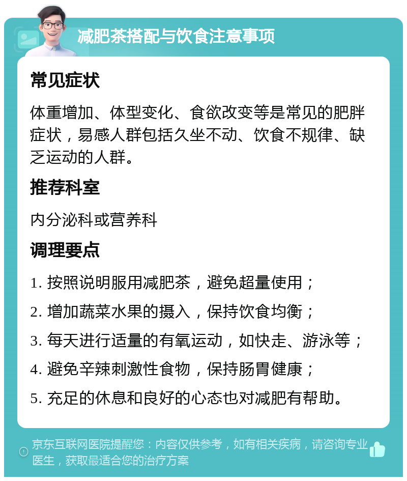 减肥茶搭配与饮食注意事项 常见症状 体重增加、体型变化、食欲改变等是常见的肥胖症状，易感人群包括久坐不动、饮食不规律、缺乏运动的人群。 推荐科室 内分泌科或营养科 调理要点 1. 按照说明服用减肥茶，避免超量使用； 2. 增加蔬菜水果的摄入，保持饮食均衡； 3. 每天进行适量的有氧运动，如快走、游泳等； 4. 避免辛辣刺激性食物，保持肠胃健康； 5. 充足的休息和良好的心态也对减肥有帮助。