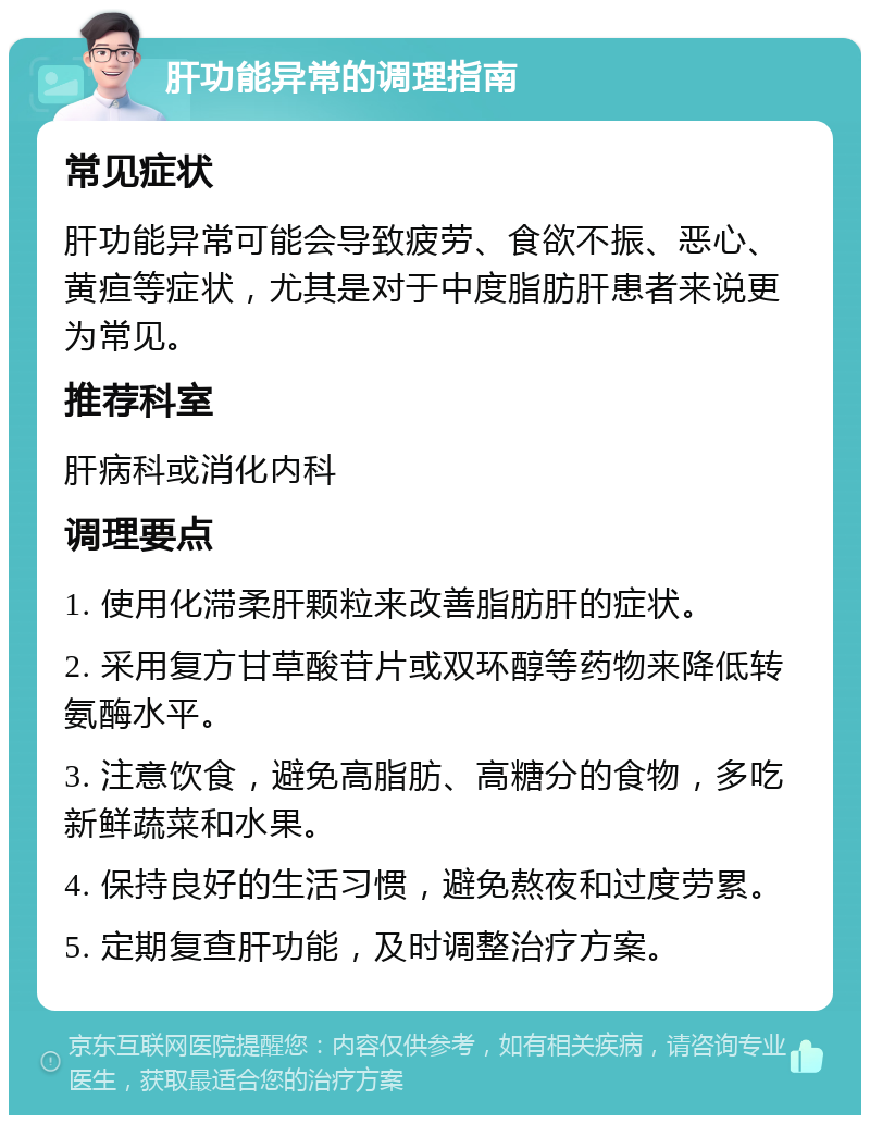 肝功能异常的调理指南 常见症状 肝功能异常可能会导致疲劳、食欲不振、恶心、黄疸等症状，尤其是对于中度脂肪肝患者来说更为常见。 推荐科室 肝病科或消化内科 调理要点 1. 使用化滞柔肝颗粒来改善脂肪肝的症状。 2. 采用复方甘草酸苷片或双环醇等药物来降低转氨酶水平。 3. 注意饮食，避免高脂肪、高糖分的食物，多吃新鲜蔬菜和水果。 4. 保持良好的生活习惯，避免熬夜和过度劳累。 5. 定期复查肝功能，及时调整治疗方案。