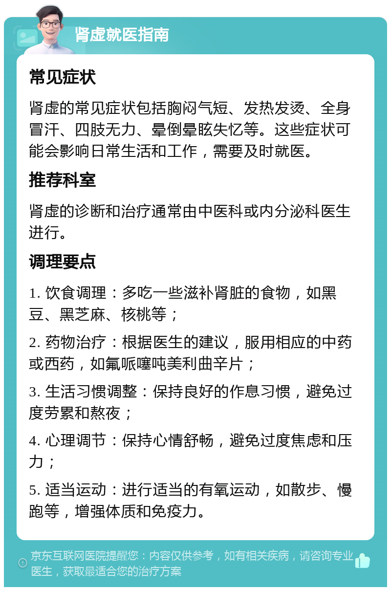 肾虚就医指南 常见症状 肾虚的常见症状包括胸闷气短、发热发烫、全身冒汗、四肢无力、晕倒晕眩失忆等。这些症状可能会影响日常生活和工作，需要及时就医。 推荐科室 肾虚的诊断和治疗通常由中医科或内分泌科医生进行。 调理要点 1. 饮食调理：多吃一些滋补肾脏的食物，如黑豆、黑芝麻、核桃等； 2. 药物治疗：根据医生的建议，服用相应的中药或西药，如氟哌噻吨美利曲辛片； 3. 生活习惯调整：保持良好的作息习惯，避免过度劳累和熬夜； 4. 心理调节：保持心情舒畅，避免过度焦虑和压力； 5. 适当运动：进行适当的有氧运动，如散步、慢跑等，增强体质和免疫力。