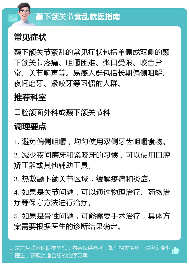 颞下颌关节紊乱就医指南 常见症状 颞下颌关节紊乱的常见症状包括单侧或双侧的颞下颌关节疼痛、咀嚼困难、张口受限、咬合异常、关节响声等。易感人群包括长期偏侧咀嚼、夜间磨牙、紧咬牙等习惯的人群。 推荐科室 口腔颌面外科或颞下颌关节科 调理要点 1. 避免偏侧咀嚼，均匀使用双侧牙齿咀嚼食物。 2. 减少夜间磨牙和紧咬牙的习惯，可以使用口腔矫正器或其他辅助工具。 3. 热敷颞下颌关节区域，缓解疼痛和炎症。 4. 如果是关节问题，可以通过物理治疗、药物治疗等保守方法进行治疗。 5. 如果是骨性问题，可能需要手术治疗，具体方案需要根据医生的诊断结果确定。