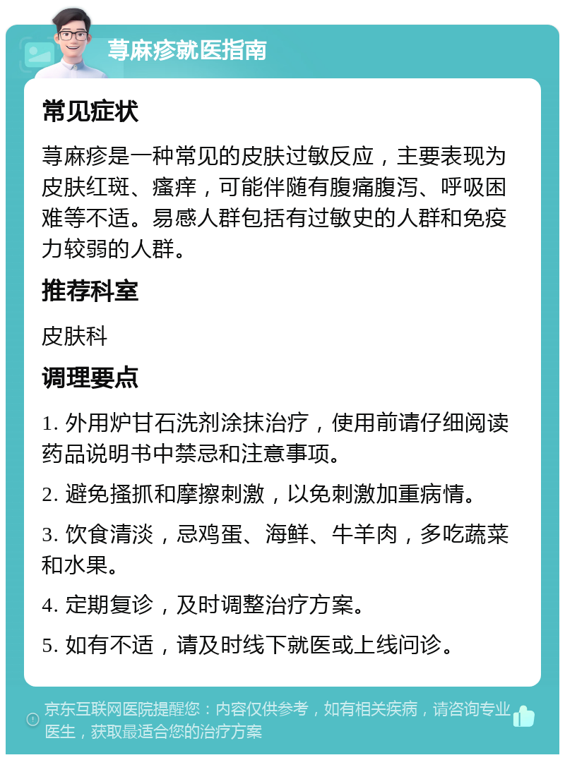 荨麻疹就医指南 常见症状 荨麻疹是一种常见的皮肤过敏反应，主要表现为皮肤红斑、瘙痒，可能伴随有腹痛腹泻、呼吸困难等不适。易感人群包括有过敏史的人群和免疫力较弱的人群。 推荐科室 皮肤科 调理要点 1. 外用炉甘石洗剂涂抹治疗，使用前请仔细阅读药品说明书中禁忌和注意事项。 2. 避免搔抓和摩擦刺激，以免刺激加重病情。 3. 饮食清淡，忌鸡蛋、海鲜、牛羊肉，多吃蔬菜和水果。 4. 定期复诊，及时调整治疗方案。 5. 如有不适，请及时线下就医或上线问诊。