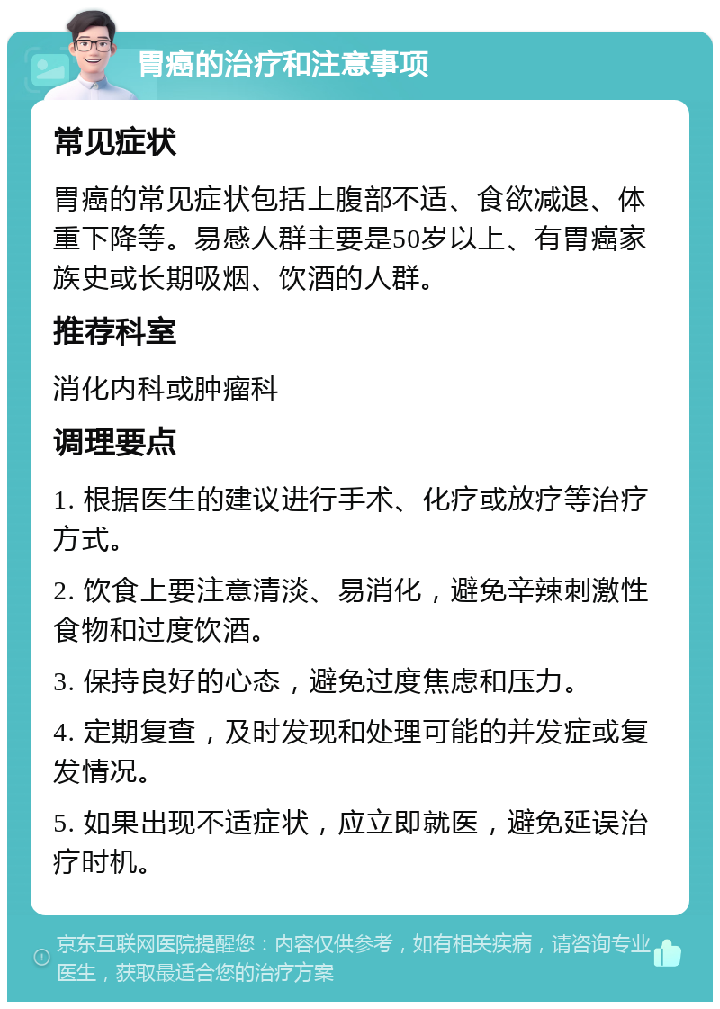 胃癌的治疗和注意事项 常见症状 胃癌的常见症状包括上腹部不适、食欲减退、体重下降等。易感人群主要是50岁以上、有胃癌家族史或长期吸烟、饮酒的人群。 推荐科室 消化内科或肿瘤科 调理要点 1. 根据医生的建议进行手术、化疗或放疗等治疗方式。 2. 饮食上要注意清淡、易消化，避免辛辣刺激性食物和过度饮酒。 3. 保持良好的心态，避免过度焦虑和压力。 4. 定期复查，及时发现和处理可能的并发症或复发情况。 5. 如果出现不适症状，应立即就医，避免延误治疗时机。