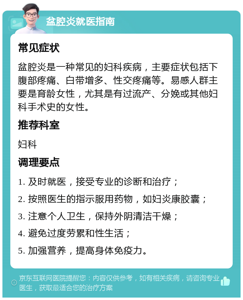 盆腔炎就医指南 常见症状 盆腔炎是一种常见的妇科疾病，主要症状包括下腹部疼痛、白带增多、性交疼痛等。易感人群主要是育龄女性，尤其是有过流产、分娩或其他妇科手术史的女性。 推荐科室 妇科 调理要点 1. 及时就医，接受专业的诊断和治疗； 2. 按照医生的指示服用药物，如妇炎康胶囊； 3. 注意个人卫生，保持外阴清洁干燥； 4. 避免过度劳累和性生活； 5. 加强营养，提高身体免疫力。