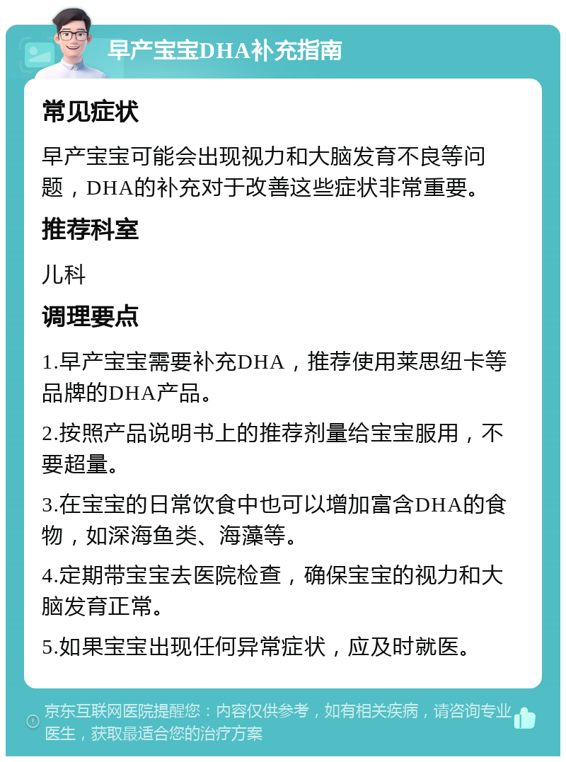 早产宝宝DHA补充指南 常见症状 早产宝宝可能会出现视力和大脑发育不良等问题，DHA的补充对于改善这些症状非常重要。 推荐科室 儿科 调理要点 1.早产宝宝需要补充DHA，推荐使用莱思纽卡等品牌的DHA产品。 2.按照产品说明书上的推荐剂量给宝宝服用，不要超量。 3.在宝宝的日常饮食中也可以增加富含DHA的食物，如深海鱼类、海藻等。 4.定期带宝宝去医院检查，确保宝宝的视力和大脑发育正常。 5.如果宝宝出现任何异常症状，应及时就医。