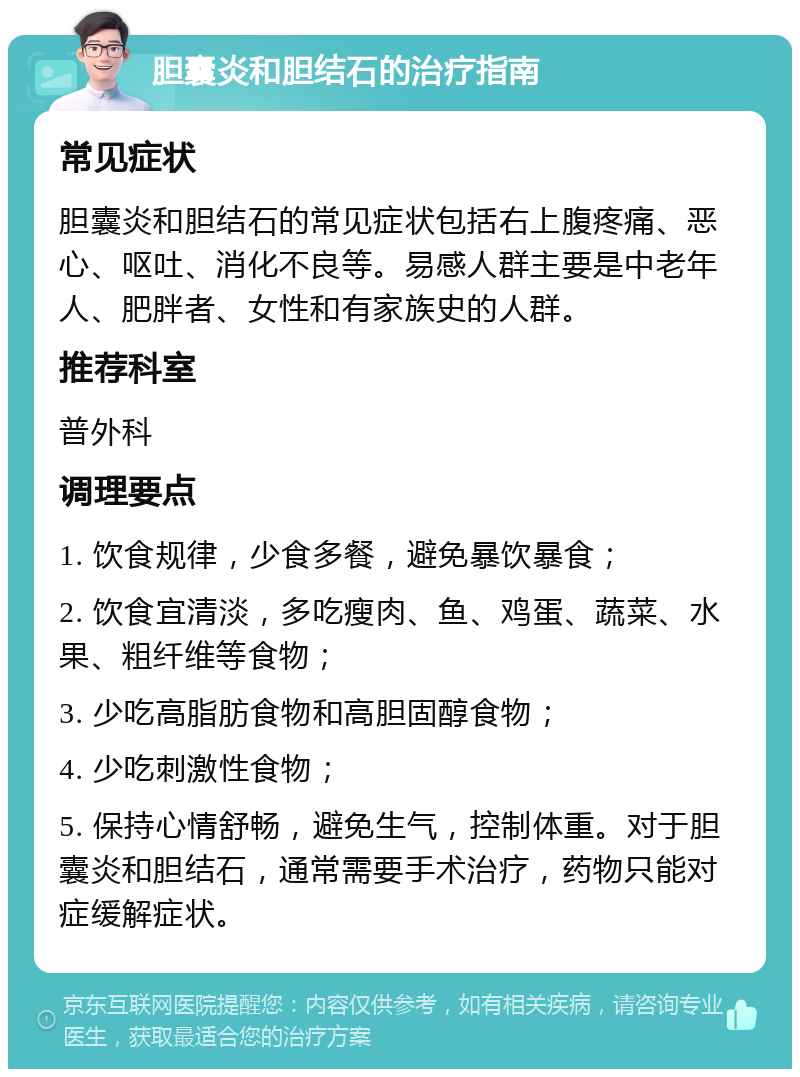 胆囊炎和胆结石的治疗指南 常见症状 胆囊炎和胆结石的常见症状包括右上腹疼痛、恶心、呕吐、消化不良等。易感人群主要是中老年人、肥胖者、女性和有家族史的人群。 推荐科室 普外科 调理要点 1. 饮食规律，少食多餐，避免暴饮暴食； 2. 饮食宜清淡，多吃瘦肉、鱼、鸡蛋、蔬菜、水果、粗纤维等食物； 3. 少吃高脂肪食物和高胆固醇食物； 4. 少吃刺激性食物； 5. 保持心情舒畅，避免生气，控制体重。对于胆囊炎和胆结石，通常需要手术治疗，药物只能对症缓解症状。