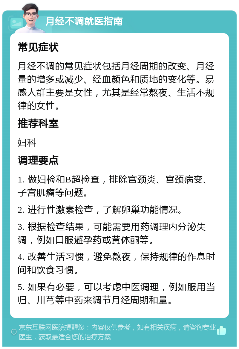 月经不调就医指南 常见症状 月经不调的常见症状包括月经周期的改变、月经量的增多或减少、经血颜色和质地的变化等。易感人群主要是女性，尤其是经常熬夜、生活不规律的女性。 推荐科室 妇科 调理要点 1. 做妇检和B超检查，排除宫颈炎、宫颈病变、子宫肌瘤等问题。 2. 进行性激素检查，了解卵巢功能情况。 3. 根据检查结果，可能需要用药调理内分泌失调，例如口服避孕药或黄体酮等。 4. 改善生活习惯，避免熬夜，保持规律的作息时间和饮食习惯。 5. 如果有必要，可以考虑中医调理，例如服用当归、川芎等中药来调节月经周期和量。