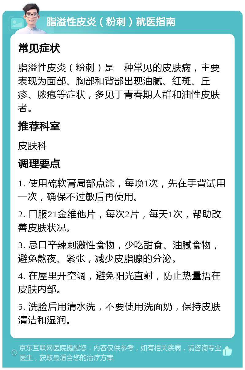 脂溢性皮炎（粉刺）就医指南 常见症状 脂溢性皮炎（粉刺）是一种常见的皮肤病，主要表现为面部、胸部和背部出现油腻、红斑、丘疹、脓疱等症状，多见于青春期人群和油性皮肤者。 推荐科室 皮肤科 调理要点 1. 使用硫软膏局部点涂，每晚1次，先在手背试用一次，确保不过敏后再使用。 2. 口服21金维他片，每次2片，每天1次，帮助改善皮肤状况。 3. 忌口辛辣刺激性食物，少吃甜食、油腻食物，避免熬夜、紧张，减少皮脂腺的分泌。 4. 在屋里开空调，避免阳光直射，防止热量捂在皮肤内部。 5. 洗脸后用清水洗，不要使用洗面奶，保持皮肤清洁和湿润。