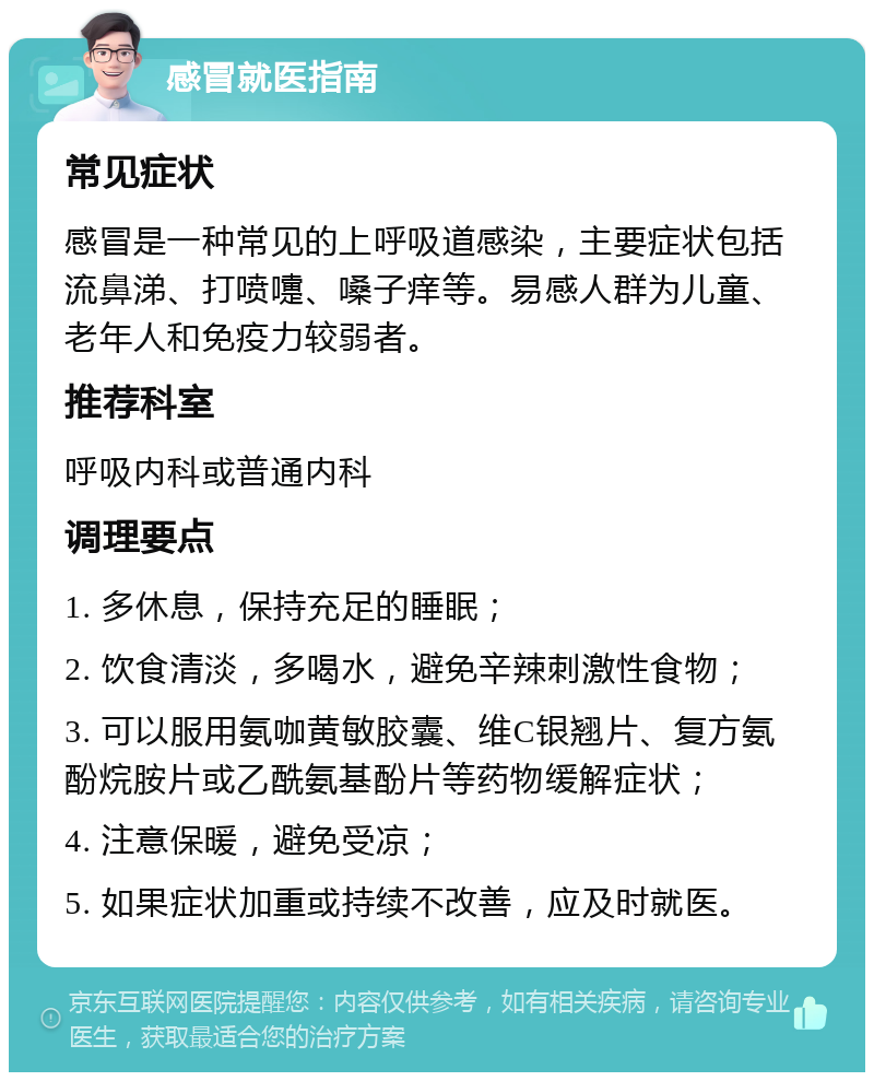 感冒就医指南 常见症状 感冒是一种常见的上呼吸道感染，主要症状包括流鼻涕、打喷嚏、嗓子痒等。易感人群为儿童、老年人和免疫力较弱者。 推荐科室 呼吸内科或普通内科 调理要点 1. 多休息，保持充足的睡眠； 2. 饮食清淡，多喝水，避免辛辣刺激性食物； 3. 可以服用氨咖黄敏胶囊、维C银翘片、复方氨酚烷胺片或乙酰氨基酚片等药物缓解症状； 4. 注意保暖，避免受凉； 5. 如果症状加重或持续不改善，应及时就医。