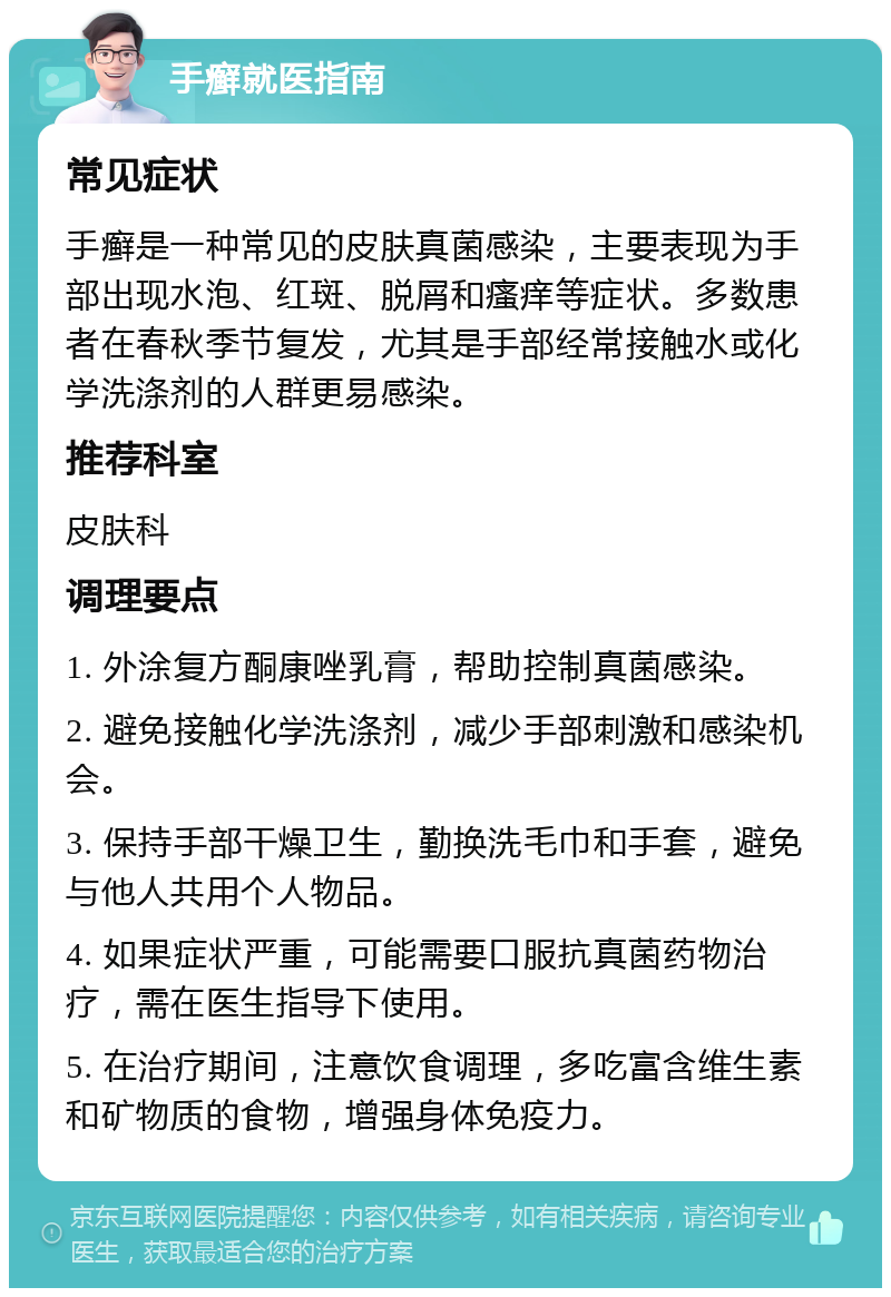 手癣就医指南 常见症状 手癣是一种常见的皮肤真菌感染，主要表现为手部出现水泡、红斑、脱屑和瘙痒等症状。多数患者在春秋季节复发，尤其是手部经常接触水或化学洗涤剂的人群更易感染。 推荐科室 皮肤科 调理要点 1. 外涂复方酮康唑乳膏，帮助控制真菌感染。 2. 避免接触化学洗涤剂，减少手部刺激和感染机会。 3. 保持手部干燥卫生，勤换洗毛巾和手套，避免与他人共用个人物品。 4. 如果症状严重，可能需要口服抗真菌药物治疗，需在医生指导下使用。 5. 在治疗期间，注意饮食调理，多吃富含维生素和矿物质的食物，增强身体免疫力。