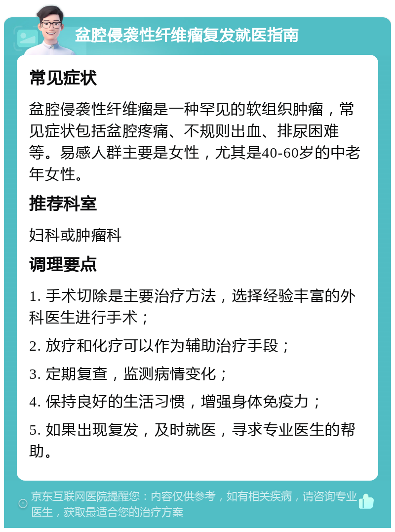 盆腔侵袭性纤维瘤复发就医指南 常见症状 盆腔侵袭性纤维瘤是一种罕见的软组织肿瘤，常见症状包括盆腔疼痛、不规则出血、排尿困难等。易感人群主要是女性，尤其是40-60岁的中老年女性。 推荐科室 妇科或肿瘤科 调理要点 1. 手术切除是主要治疗方法，选择经验丰富的外科医生进行手术； 2. 放疗和化疗可以作为辅助治疗手段； 3. 定期复查，监测病情变化； 4. 保持良好的生活习惯，增强身体免疫力； 5. 如果出现复发，及时就医，寻求专业医生的帮助。