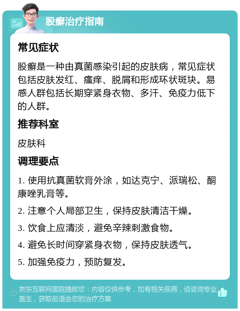 股癣治疗指南 常见症状 股癣是一种由真菌感染引起的皮肤病，常见症状包括皮肤发红、瘙痒、脱屑和形成环状斑块。易感人群包括长期穿紧身衣物、多汗、免疫力低下的人群。 推荐科室 皮肤科 调理要点 1. 使用抗真菌软膏外涂，如达克宁、派瑞松、酮康唑乳膏等。 2. 注意个人局部卫生，保持皮肤清洁干燥。 3. 饮食上应清淡，避免辛辣刺激食物。 4. 避免长时间穿紧身衣物，保持皮肤透气。 5. 加强免疫力，预防复发。