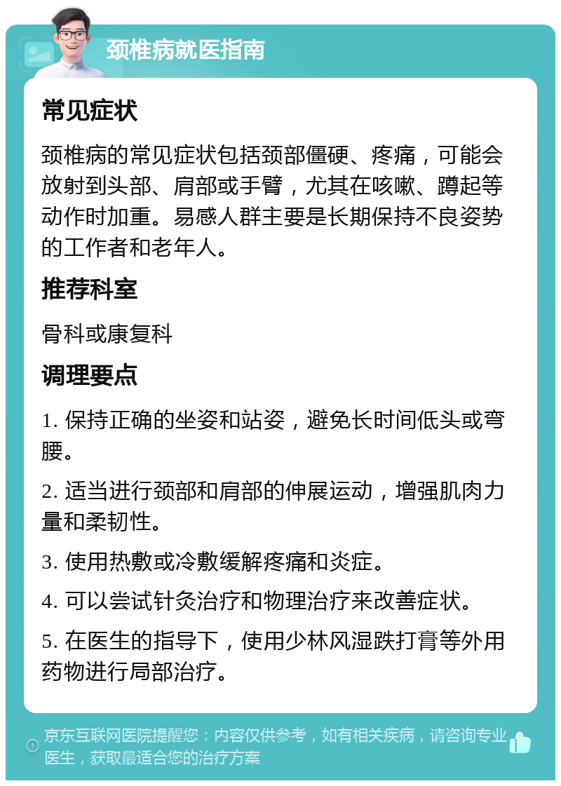 颈椎病就医指南 常见症状 颈椎病的常见症状包括颈部僵硬、疼痛，可能会放射到头部、肩部或手臂，尤其在咳嗽、蹲起等动作时加重。易感人群主要是长期保持不良姿势的工作者和老年人。 推荐科室 骨科或康复科 调理要点 1. 保持正确的坐姿和站姿，避免长时间低头或弯腰。 2. 适当进行颈部和肩部的伸展运动，增强肌肉力量和柔韧性。 3. 使用热敷或冷敷缓解疼痛和炎症。 4. 可以尝试针灸治疗和物理治疗来改善症状。 5. 在医生的指导下，使用少林风湿跌打膏等外用药物进行局部治疗。