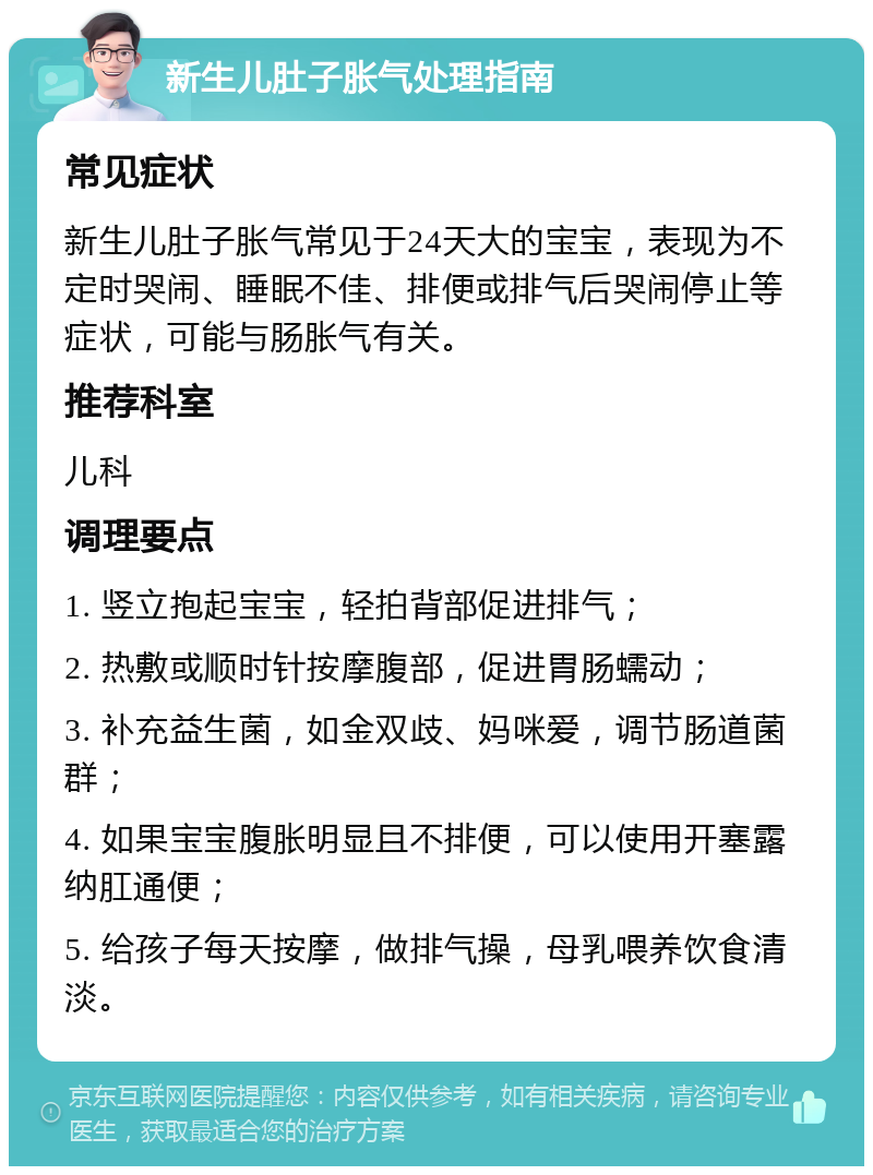 新生儿肚子胀气处理指南 常见症状 新生儿肚子胀气常见于24天大的宝宝，表现为不定时哭闹、睡眠不佳、排便或排气后哭闹停止等症状，可能与肠胀气有关。 推荐科室 儿科 调理要点 1. 竖立抱起宝宝，轻拍背部促进排气； 2. 热敷或顺时针按摩腹部，促进胃肠蠕动； 3. 补充益生菌，如金双歧、妈咪爱，调节肠道菌群； 4. 如果宝宝腹胀明显且不排便，可以使用开塞露纳肛通便； 5. 给孩子每天按摩，做排气操，母乳喂养饮食清淡。