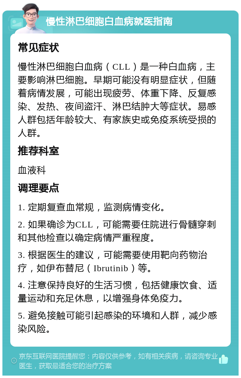 慢性淋巴细胞白血病就医指南 常见症状 慢性淋巴细胞白血病（CLL）是一种白血病，主要影响淋巴细胞。早期可能没有明显症状，但随着病情发展，可能出现疲劳、体重下降、反复感染、发热、夜间盗汗、淋巴结肿大等症状。易感人群包括年龄较大、有家族史或免疫系统受损的人群。 推荐科室 血液科 调理要点 1. 定期复查血常规，监测病情变化。 2. 如果确诊为CLL，可能需要住院进行骨髓穿刺和其他检查以确定病情严重程度。 3. 根据医生的建议，可能需要使用靶向药物治疗，如伊布替尼（Ibrutinib）等。 4. 注意保持良好的生活习惯，包括健康饮食、适量运动和充足休息，以增强身体免疫力。 5. 避免接触可能引起感染的环境和人群，减少感染风险。