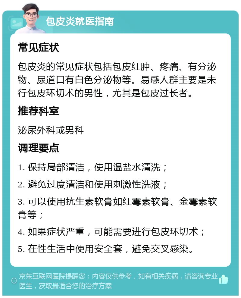 包皮炎就医指南 常见症状 包皮炎的常见症状包括包皮红肿、疼痛、有分泌物、尿道口有白色分泌物等。易感人群主要是未行包皮环切术的男性，尤其是包皮过长者。 推荐科室 泌尿外科或男科 调理要点 1. 保持局部清洁，使用温盐水清洗； 2. 避免过度清洁和使用刺激性洗液； 3. 可以使用抗生素软膏如红霉素软膏、金霉素软膏等； 4. 如果症状严重，可能需要进行包皮环切术； 5. 在性生活中使用安全套，避免交叉感染。