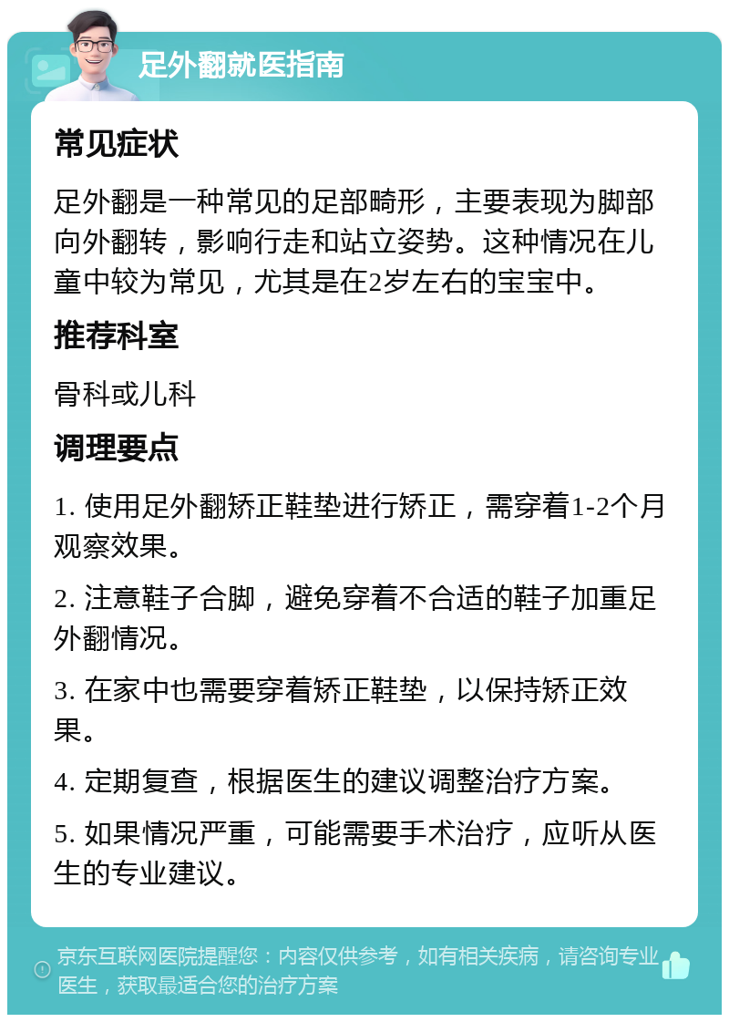 足外翻就医指南 常见症状 足外翻是一种常见的足部畸形，主要表现为脚部向外翻转，影响行走和站立姿势。这种情况在儿童中较为常见，尤其是在2岁左右的宝宝中。 推荐科室 骨科或儿科 调理要点 1. 使用足外翻矫正鞋垫进行矫正，需穿着1-2个月观察效果。 2. 注意鞋子合脚，避免穿着不合适的鞋子加重足外翻情况。 3. 在家中也需要穿着矫正鞋垫，以保持矫正效果。 4. 定期复查，根据医生的建议调整治疗方案。 5. 如果情况严重，可能需要手术治疗，应听从医生的专业建议。