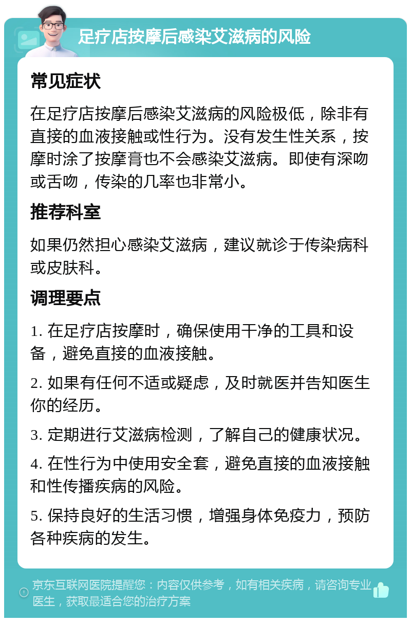 足疗店按摩后感染艾滋病的风险 常见症状 在足疗店按摩后感染艾滋病的风险极低，除非有直接的血液接触或性行为。没有发生性关系，按摩时涂了按摩膏也不会感染艾滋病。即使有深吻或舌吻，传染的几率也非常小。 推荐科室 如果仍然担心感染艾滋病，建议就诊于传染病科或皮肤科。 调理要点 1. 在足疗店按摩时，确保使用干净的工具和设备，避免直接的血液接触。 2. 如果有任何不适或疑虑，及时就医并告知医生你的经历。 3. 定期进行艾滋病检测，了解自己的健康状况。 4. 在性行为中使用安全套，避免直接的血液接触和性传播疾病的风险。 5. 保持良好的生活习惯，增强身体免疫力，预防各种疾病的发生。